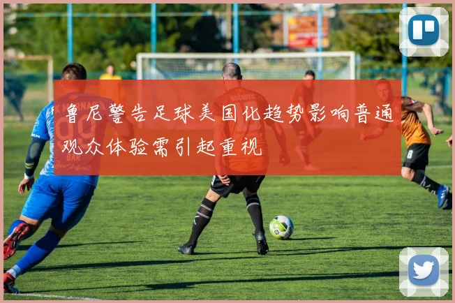 鲁尼警告足球美国化趋势影响普通观众体验需引起重视