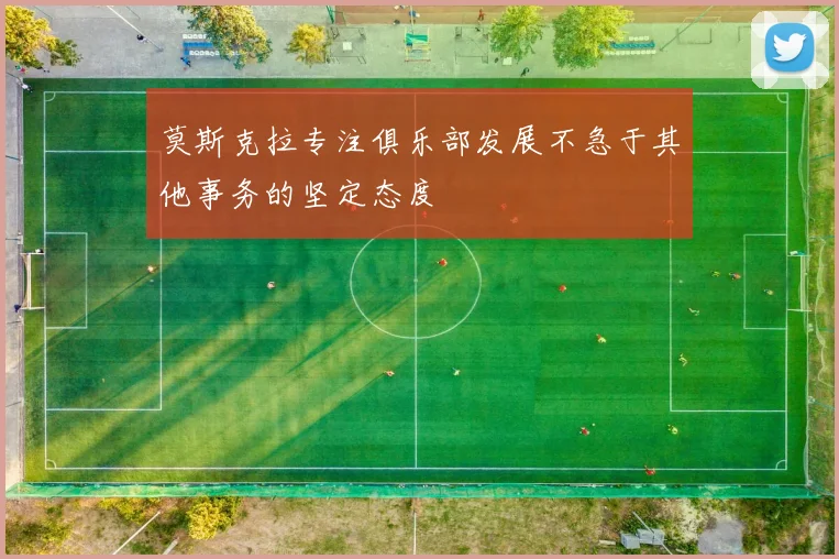 莫斯克拉专注俱乐部发展不急于其他事务的坚定态度