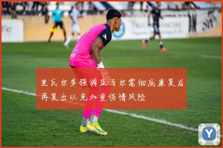 里瓦尔多强调亚马尔需彻底康复后再复出以免加重伤情风险