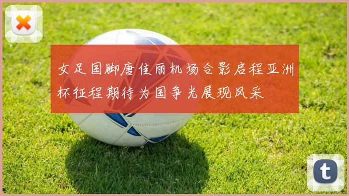 女足国脚唐佳丽机场合影启程亚洲杯征程期待为国争光展现风采