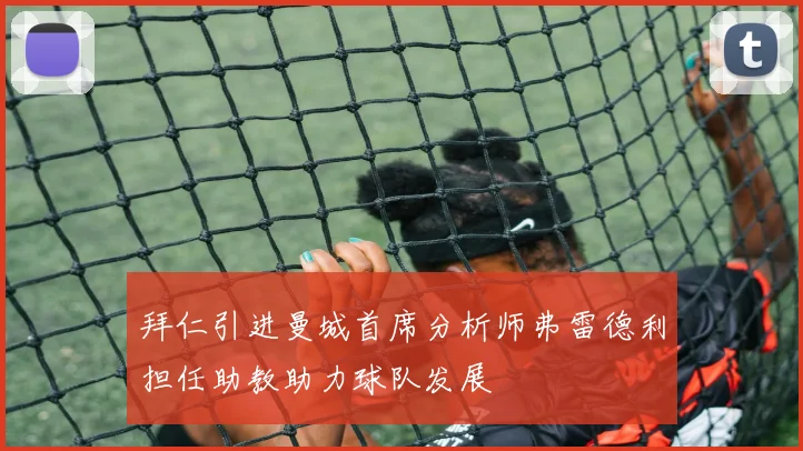 拜仁引进曼城首席分析师弗雷德利担任助教助力球队发展