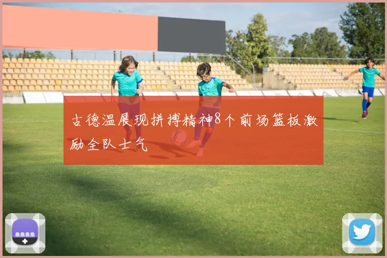古德温展现拼搏精神8个前场篮板激励全队士气