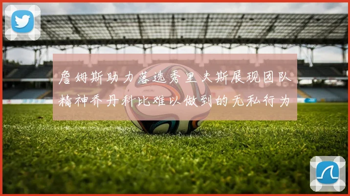 詹姆斯助力落选秀里夫斯展现团队精神乔丹科比难以做到的无私行为