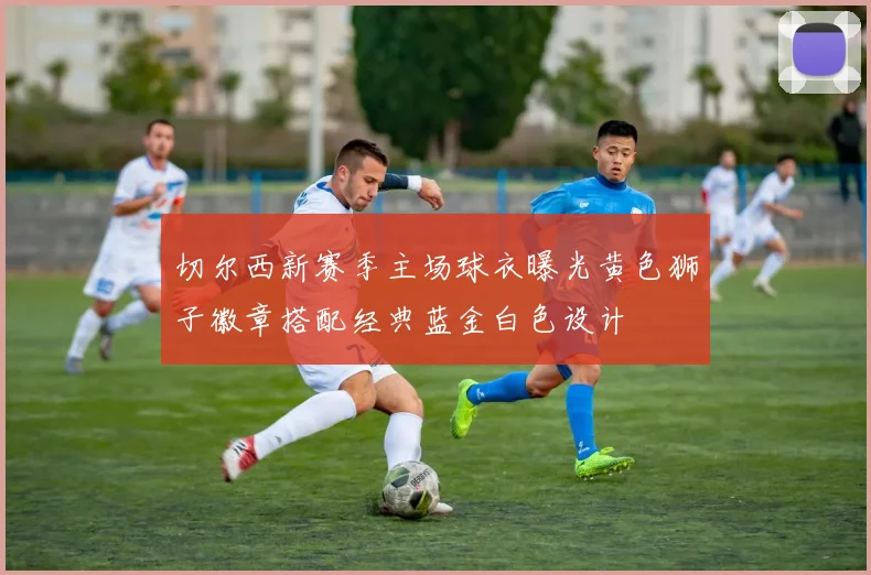 切尔西新赛季主场球衣曝光黄色狮子徽章搭配经典蓝金白色设计