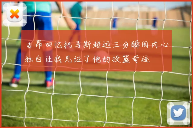 吉昂回忆托马斯超远三分瞬间内心独白让我见证了他的投篮奇迹