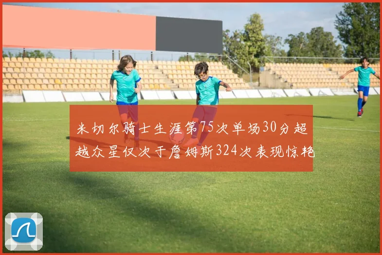 米切尔骑士生涯第75次单场30分超越众星仅次于詹姆斯324次表现惊艳