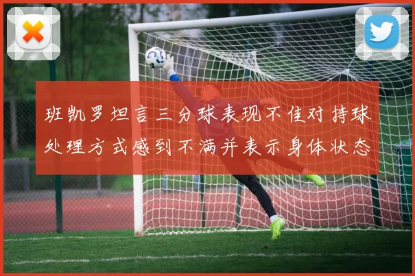 班凯罗坦言三分球表现不佳对持球处理方式感到不满并表示身体状态提升