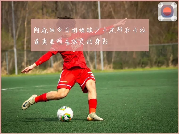 阿森纳今日训练缺少卡皮耶和卡拉菲奥里两名球员的身影