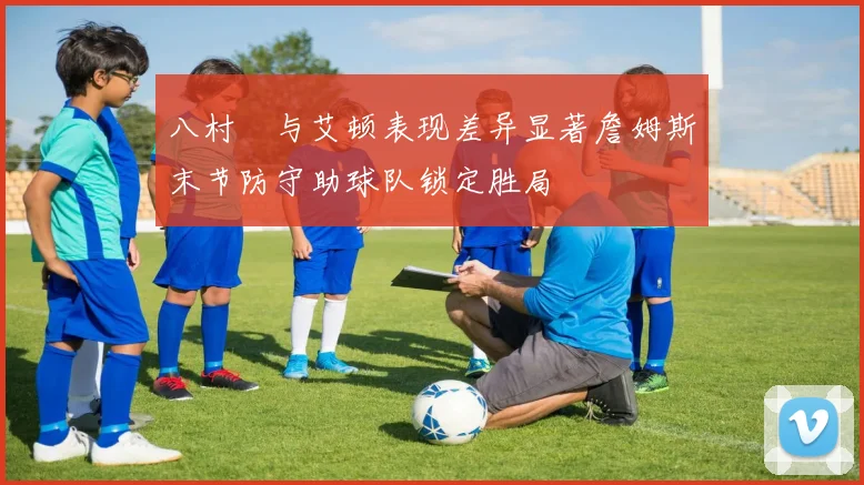 八村塁与艾顿表现差异显著詹姆斯末节防守助球队锁定胜局