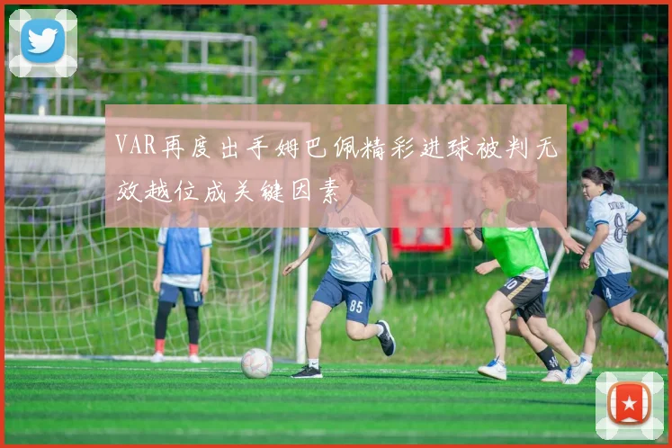 VAR再度出手姆巴佩精彩进球被判无效越位成关键因素